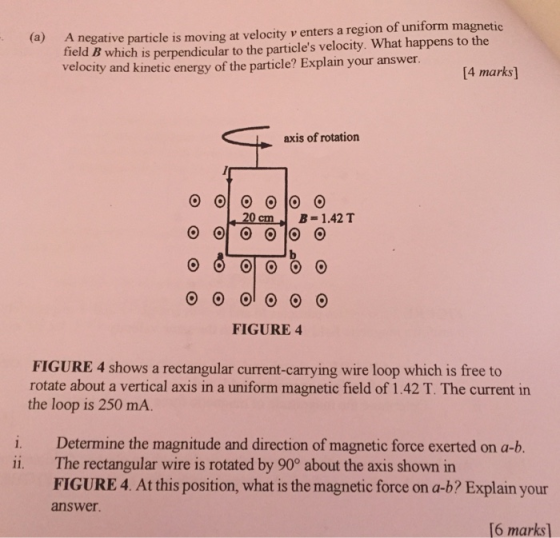 negative particle is moving at velocity v enters a region of uniform magnetic tield B which is perpendicular to the particles velocity. What happens to the velocity and kinetic energy of the particle? Explain your answer (a) A 14 marks] axis of rotation 20 cm B-1.42 T FIGURE 4 FIGURE 4 shows a rectangular current-carrying wire loop which is free to rotate about a vertical axis in a uniform magnetic field of 1.42 T. The current in the loop is 250 mA. i. Determine the magnitude and direction of magnetic force exerted on a-b. ii. The rectangular wire is rotated by 90° about the axis shown in FIGURE4. At this position, what is the magnetic force on a-b? Explain your answer 16 marks