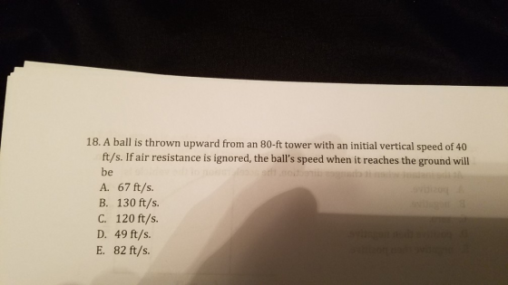 18. A ball is thrown upward from an 80-ft tower with an initial vertical speed of 40 ft/s. If air resistance is ignored, the balls speed when it reaches the ground will be A. 67 ft/s. B. 130 ft/s. C. 120 ft/s D. 49 ft/s. E. 82 ft/s.