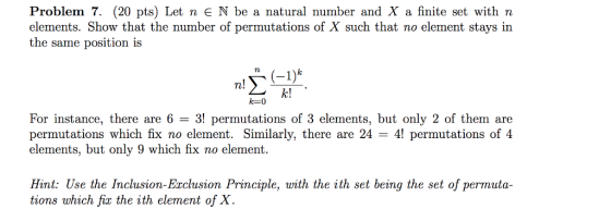 Problem 7. (20 pts) Let n N be a natural number and X a finite set with n elements. Show that the number of permutations of X such that no element stays in the same position is n. n! k! For instance, there are 6-3! permutations of 3 elements, but only 2 of them are permutations which fix no element. Similarly, there are 24 41 permutations of 4 elements, but only 9 which fix no element Hint: Use the Inclusion-Erclusion Principle, with the ith set being the set of permuta- tions which fix the ith element of X