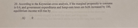 20. According to the Keynesian-cross analysis, if the marginal propensity to consume is 0.6, and government expenditures and