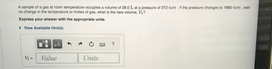 A sample of a gas at room temperature occupies a volume of 28.0 L at a pressure of 372 torr. If the pressure changes to 1860