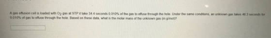 A gas effusion cellis loaded with O2 gas at STP it take 344 seconds 0.010% of the gas to effuse through the hole. Under the s