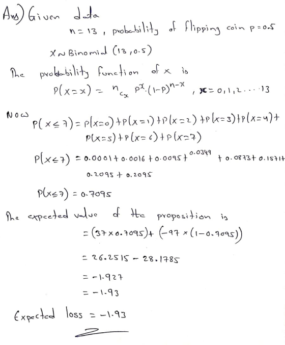 Ans) Given data n=13, probability of flipping coin p=0.5 XN Binomial (13,0.5) The probability function of x is - P(x=x) = na