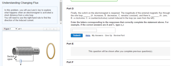 Understanding Changing Flux In this problem, you will use Lenzs law to explore what happens when an electromagnet is activated a short distance from a wire loop. You will need to use the right-hand rule to find the direction of the induced current. Figure 1 of 1 Switch open Part D Finally, the switch on the electromagnet is reopened. The magnitude of the extemal magnetic flux through the wire loop (A. increases, B. decreases, C. remains constant), and there is (A. zero B. a clockwise, C. a counterclockwise) current induced in the loop (as seen from the left). Enter the letters corresponding to the responses that correctly complete the statement above. For example, if the correct answers are A and C, type A,C Submit Hints My Answers Give Up Review Part Part E This question will be shown after you complete previous question(s). Part F