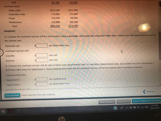 Total 447,180 127,020 Overhead costs: Setup costs Inspection costs Power Maintenance $225,500 175,000 270,000 212.000 $882,500 $225,500 175,000 160,000 215.500 $276,000 Total Required 1. Compute the overhead cost per unit for each product using a plantwide, unit-based rate using direct labor hours. Round your calculations and answers to the nearest cent. Plantwide rate Overhead cost per unit: Scientific Business 2. Compute the overhead cost per unit for each product using departmental rates. In calculating departmental rates, use machine hours for Department 1 and direct labor hours for Department 2. Round departmental rates and the overhead cost per unit Departmental rates: Department 1 Department 2 per direct labor hour per unit per unit to the nearest cent if rounding is required. per machine hour per direct labor hour Previous Check My Work 3 more Check My Work uses remaining Email Instructor Save and Exit Submit Assignment for Grading 211 AM 29/01/2019