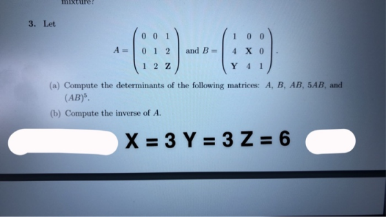 mixture 3. Let 0 0 1 0 1 2 1 2 Z loo 4 X 0 A= and B = Y 4 1 (a) Compute the determinants of the following matrices: A, B, AB,