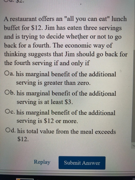 A restaurant offers an all you can eat lunch buffet for $12. Jim has eaten three servings and is trying to decide whether o