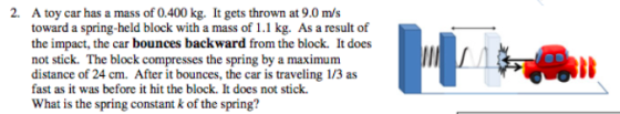 2. A toy car has a mass of 0.400 kg. It gets thrown at 9.0 m/s toward a spring-held block with a mass of 1.1 kg. As a result
