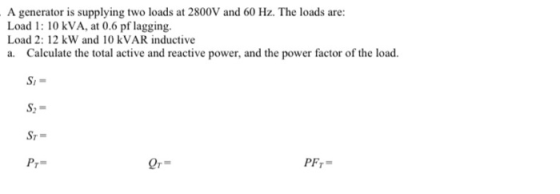 A generator is supplying two loads at 2800V and 60 Hz. The loads are: Load 1: 10 kVA, at 0.6 pf lagging. Load 2: 12 kW and 10