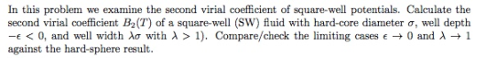 In this problem we examine the second virial coefficient of square-well potentials. Calculate the second virial coefficient B