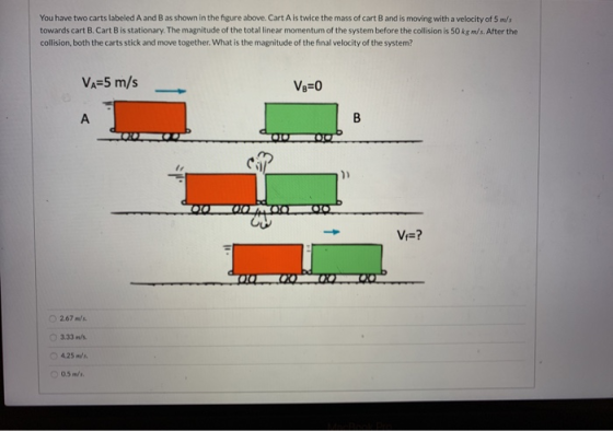 You have two carts labeled A and B as shown in the figure above. Cart A is twice the mass of cart B and is moving with a velo