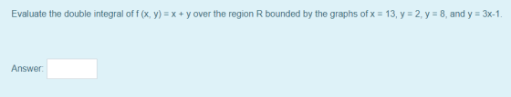 Evaluate the double integral off (x, y) = x + y over the region R bounded by the graphs of x = 13, y = 2, y = 8, and y = 3x-1