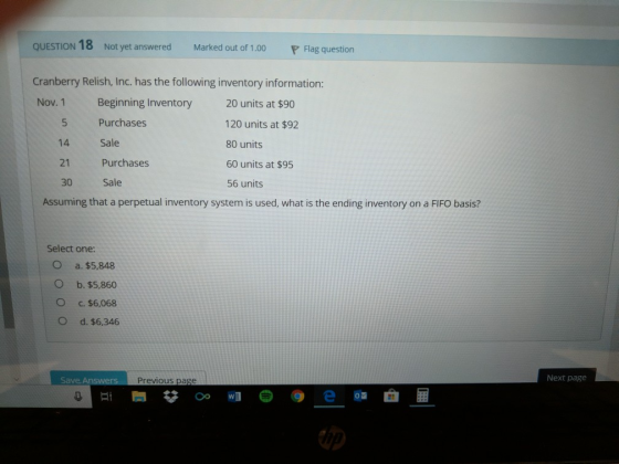 Not yet answered Marked out of Flag question 1.00 Cranberry Relish, Inc. has the following inventory information: Nov. 1 Beginning Inventory 20 units at $90 5 Purchases 14 Sale 21 Purchases 30 Sale 120 units at $92 80 units 60 units at $95 56 units Assuming that a perpetual inventory system is used, what is the ending inventory on a FIFO basis? Select one: O a. $5,848 O b. $5,860 O c. $6,068 O d. $6,346 Save Previous page Next page 閂# #3(.) @ e 6.曲