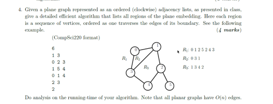 4. Given a plane graph represented as an ordered (clockwise) adjacency lists, as presented in class, give a detailed efficient algorithm that lists all regions of the plane embedding. Here each region is a sequence of vertices, ordered as one traverses the edges of its boundary. See the following 4 marks) example (CompSci220 format) 6 1 3 0 2 3 1 5 4 0 1 4 2 3 2 Ri: 0125243 Ro: 031 R3: 1342 R1 R2 4 Do analysis on the running-time of your algorithm. Note that all planar graphs have O(n) edges.