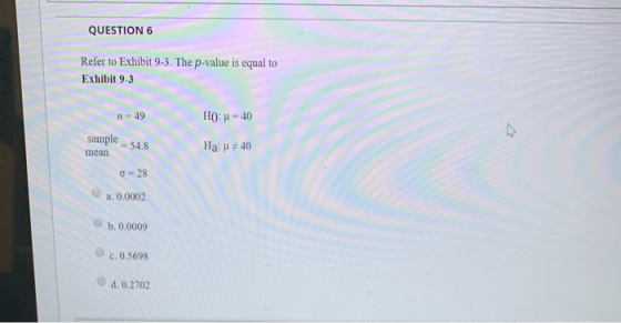 QUESTION 6 Refer to Exhibit 9-3. The p-value is equal to Exhibit 9-3 49 HO: - 40 samples mean Ha: #40 28 a. 0.0002 b. 0.0009
