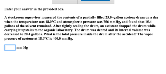Enter your answer in the provided box A stockroom supervisor measured the contents of a partially filled 25.0-gallon acetone drum on a day when the temperature was 18.0°C and atmospheric pressure was 756 mmHg, and found that 15.4 gallons of the solvent remained. After tightly sealing the drum, an assistant dropped the drum while carrying it upstairs to the organic laboratory. The drum was dented and its internal volume was decreased to 20.4 gallons. What is the total pressure inside the drum after the accident? The vapor pressure of acetone at 18.0°C is 400.0 mmHg. mm Hg