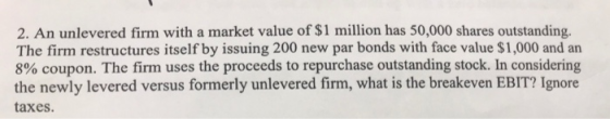 2. An unlevered firm with a market value of $1 million has 50,000 shares outstanding. The firm restructures itself by issuing 200 new par bonds with face value $1,000 and an 8% coupon. The firm uses the proceeds to repurchase outstanding stock. In considering the newly levered versus formerly unlevered firm, what is the breakeven EBIT? Ignore taxes.