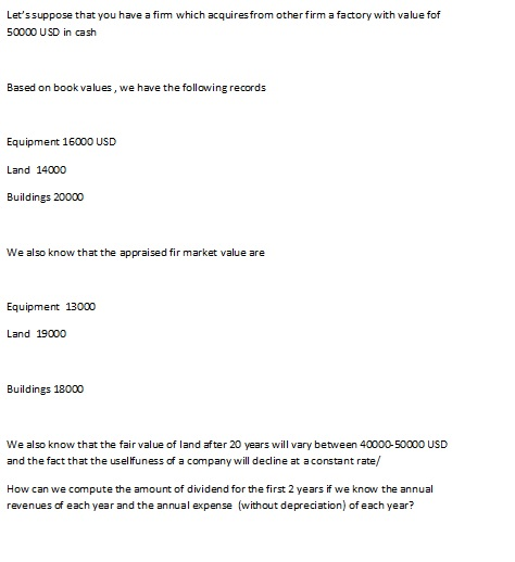 Letssuppose that you have a fim which 50000 USD in cash acquiresfrom other firm a factory with value fof Based on book values, we have the following records Equipment 16000 USD Land 14000 Buildings 20000 We also know that the appraised fir market value are Equipment 13000 Land 19000o Buildings 18000 We also know that the fair value of land after 20 years will vary between 40000-50000 USD and the fact that the usellfuness of a company will decline at aconstant rate/ How can we compute the amount of dividend for the first 2 years if we know the annual revenues of each year and the annual expense (without depreciation) of each year?