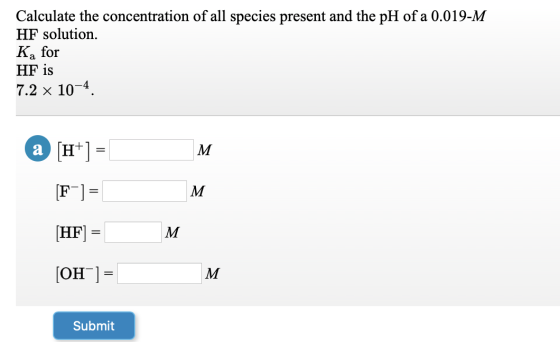 Calculate the concentration of all species present and the pH of a 0.019-M HF solution. Ka for HF is 7.2 x 10-4 a (H+) = [F-]