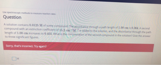 Use spectroscoplc methods to measure reaction rates Question A solution contains 0.0125 M of some compound. The absorbance th