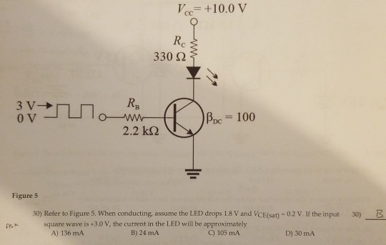 V+10.0 V Re 3302 0 v A,c = 100 2.2 k2 Figure 5 30) Refer to Figure 5. When conducting, assume the LED drops 1.8 V and VCE(sat)-0.2 V. If the input 30) square wave is 3.0 V, the current in the LED will be approximately B) 24 mA A) 136 mA C) 105 mA D) 30 mA