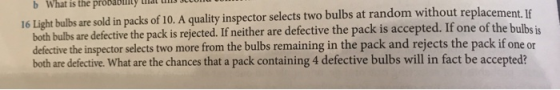 b What is the pröbablly at u tu 16 Light bulbs are sold in packs of 10. A quality inspector selects two bulbs at random without replacement. I both bulbs are defective the pack is rejected. If neither are defective the pack is accepted. If one of th defective the inspector selects two more from the bulbs remaining in the pack and rejects the pack if one or both are defective. What are the chances that a pack containing 4 defective bulbs will in fact be accepted? e bulbs is