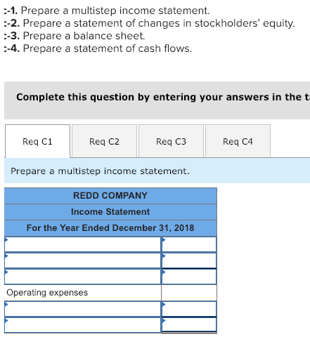 -1. Prepare a multistep income statement. -2. Prepare a statement of changes in stockholders equity -3. Prepare a balance sheet. -4. Prepare a statement of cash flows. Complete this question by entering your answers in thet Req C1 Req C2 Req C3 Req C4 Prepare a multistep income statement REDD COMPANY Income Statement For the Year Ended December 31, 2018 Operating expenses