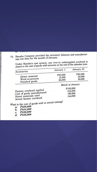71. Banaba Company provided the inventory balances and manufactur- ing cost data for the month of January. Under Banabas cost system, any over-or underapplied overhead is closed to the cost of goods sold accounts at the end of the calendar year. Inventories January1 January 31 Direct material Work-in.process Finished goode P30,000 15,000 65,000 P40,000 20,000 50,000 Factory overhead applied Cost of goods manufactured Direct materials used Actual factory overhead Month of January P150,000 515,000 190,900 144,000 What is the cost of goods sold at actual costing? a. P509,000 b. P524,000 e. P530,000 d. P536,000