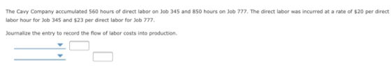 The Cavy Company accumulated 560 hours of direct labor on Job 345 and 850 hours on Job 777. The direct labor was incurred at a rate of $20 per direct labor hour for Job 345 and $23 per direct labor for Job 777 Journalize the entry to record the flow of labor costs into production.