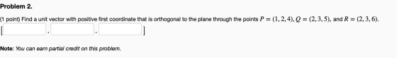 Problem 2. (1 point) Find a unit vector with positive first coordinate that is orthogonal to the plane through the points P =