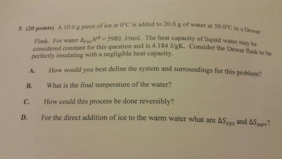 5. (20 points) A 10.0 g piece of ice at OC is added to 20.0 g of water at o- 5980. J/mol. The heat capacity of liquid water may be Flask. For water Δ/usn considered constant for this question and is 4.184 J/gK. Co perfectly insulating with a negligible heat capacity nsider the Dewar flask to be How would you best define the system and surroundings for this What is the final temperature of the water? How could this process be done reversibly? A. problem? B. C. D. For the direct addition of ice to the warm water what are Δ5- and ASsurr?