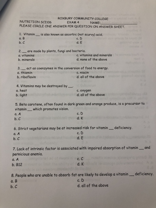 ROXBURY COMMUNITY COLLEGE NUTRITION SC1106 PLEASE CIRCLE ONE ANSWER PER QUESTION ON ANSWER SHEET EXAM 4 NAME: 1. Vitamin_ is also known as ascorbic (not scurvy) acid. a. B b.C c. D d. E 2. are made by plants, fungi and bacteria. a, vitamins b. minerals c. vitamins and minerals d. none of the above 3. act as coenzymes in the conversion of food to energy a. thiamin b. riboflavin c. niacin d. all of the above 4. Vitamins may be destroyed by a. heat b. light c. oxygen d, all of the above 5. Beta carotene, often found in dark green and orange produce, is a precursor to vitaminwhich promotes vision. a. A b. С c. D d. K a. A b. C c. D d. E 7. Lack of intrinsic factor is associated with impaired absorption of vitamin and pernicious anemia a. A b. B12 с.С d. K 8. People who are unable to absorb fat are likely to develop a vitamin deficiency c. D d. all of the above a. b. C