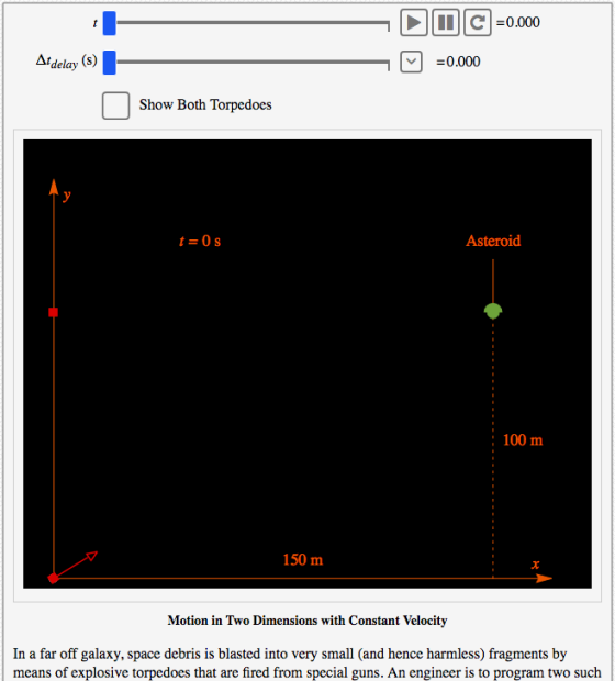 Atdelay 0.000 Show Both Torpedoes Asteroid : 100 m 150 m Motion in Two Dimensions with Constant Velocity In a far off galaxy, space debris is blasted into very small (and hence harmless) fragments by means of explosive torpedoes that are fired from special guns. An engineer is to program two such