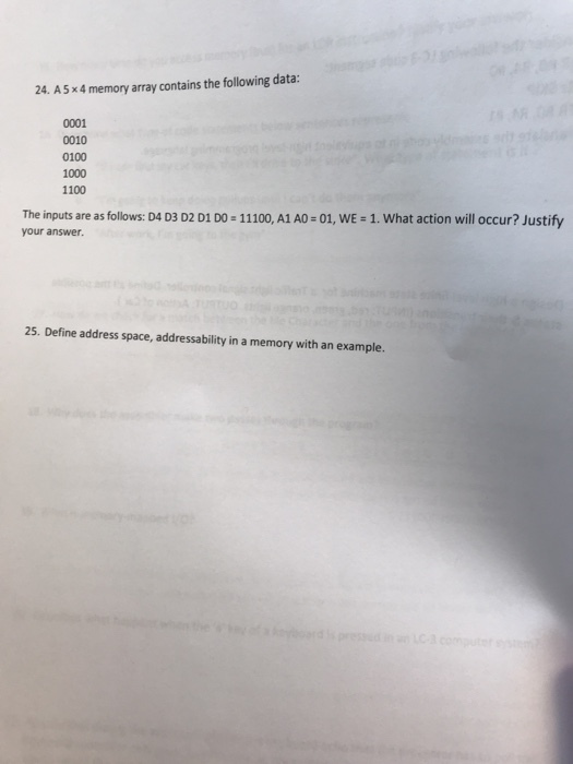 24. A5x4 memory array contains the following data: 0001 0010 0100 1000 1100 The inputs are as follows: D4 D3 D2 D1 DO - 11100, A1 AO-01, WE - 1. What action will occur? Justify your answer. 25. Define address space, addressability in a memory with an example.