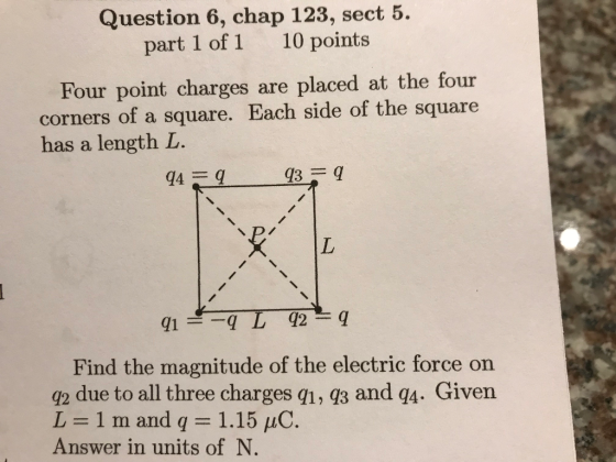 Question 6, chap 123, sect 5. part 1 of 1 10 points Four point charges are placed at the four corners of a square. Each side of the square has a length L. Find the magnitude of the electric force on q2 due to all three charges q1, q3 and q4. Given L=1mand q = 1.15 μC. Answer in units of N.