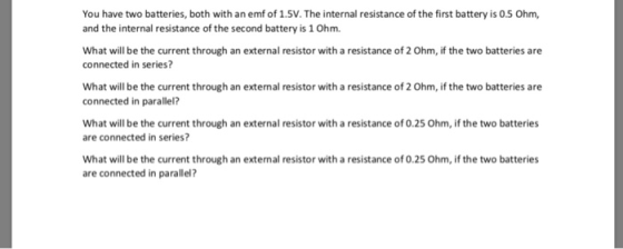 You have two batteries, both with an emf of 1.5V. The internal resistance of the first battery is 0.5 Ohm, and the internal resistance of the second battery is 1 Ohm What will be the current through an external resistor with a resistance of 2 Ohm, if the two batteries are connected in series? What will be the current through an external resistor with a resistance of 2 Ohm, if the two batteries are connected in parallel? What will be the current through an external resistor with a resistance of 0.25 Ohm, if the two batteries are connected in series? What will be the current through an external resistor with a resistance of 0.25 Ohm, if the two batteries are connected in parallel?