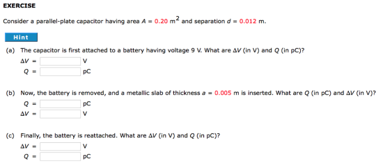 EXERCISE Consider a parallel-plate capacitor having area A0.20 mand separation d-0.012 m. Hint (a) The capacitor is first attached to a battery having voltage 9 V. What are AV (in V) and Q (in pC)? pC (b) Now, the battery is removed, and a metallic slab of thickness a = 0.005 m is inserted, what are Q (in pC) and Δν (in V)? pC Finally, the battery is reattached, what are Δν (in V) and Q (in pC)? Δν = (c) pC