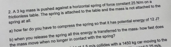 2. A 3 kg mass is pushed against a horizontal spring of force constant 25 N/m on a frictionless table. The spring is attached