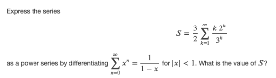 Express the series S = IM8 k 24 3k k= 1 as a power series by differentiating Ž * Il for x| < 1. What is the value of S? 1- x
