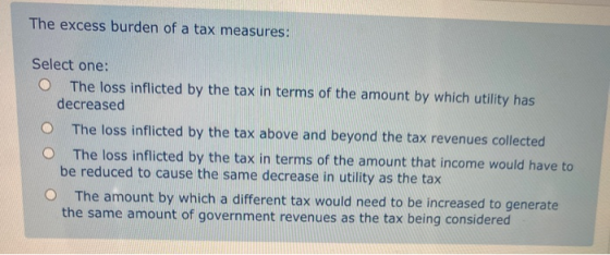 The excess burden of a tax measures: Select one: The loss inflicted by the tax in terms of the amount by which utility has de
