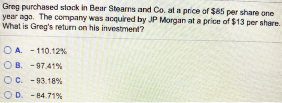 Greg purchased stock in Bear Stearns and Co. at a price of $85 per share one year ago. The company was acquired by JP Morgan