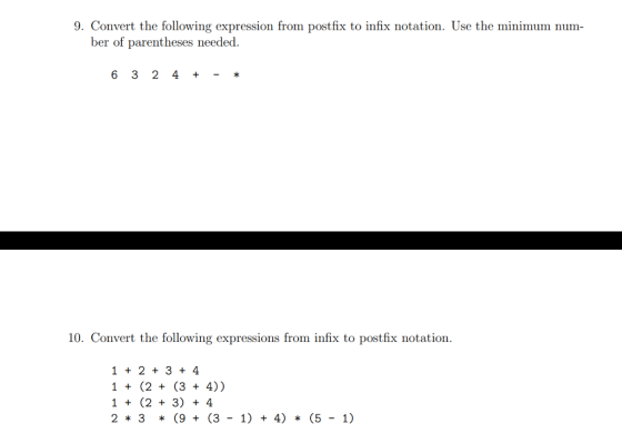 9. Convert the following expression from postfix to infix notation. Use the minimum num- ber of parentheses needed. 6 3 2 4 + 10. Convert the following expressions from infix to postfix notation. 1 2 3 4 1(2(3 + 4)) 1 (2 3) 4 23 (9 (3 1) 4) (5-1)