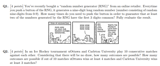 Q1. 4 points Youve recently bought a random number generator (RNG) from an online retailer. Everytime you push a button of the RNG, it generates a nine-digit long random number (number consisting of random nine-digits from 0-9). How many times do you need to push the button in order to guarantee that at least two of the numbers generated by the RNG have the first 3 digits common? Fully evaluate the result TOUR OF ACCOUNTING OVER HERE LE HAVE OUR RANDOM NUMBER GENERATOR. NINE NINE NINE NINE NINE NINE ARE YOU SURE THATS RANDOMP DOMNESS THATS THE PROBLEM WITH RAN- YOU CAN NEVEA GE SURE. Q2. [4 points In an Ice Hockey tournament uOttawa and Carleton University play 10 consecutive matches against each other. Considering that there will be no draw, how many outcomes are possible? How many outcomes are possible if out of 10 matches uOttawa wins at least 4 matches and Carleton University wins at least 3 matches?