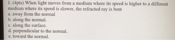 1. (4pts) When light moves from a medium where its speed is higher to a different medium where its speed is slower, the refra