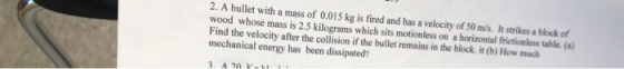 2. A bullet with a mass of 0.015 kg is fired and has a velocity of 50 m/s. It strikes a block of wood whose mass is 2.5 kilog