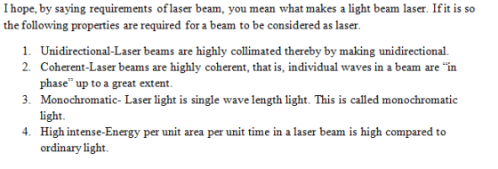 I hope, by saying requirements oflaser beam, you mean what makes a light beam the following properties are required for a beam to be considered as laser. laser. Ifit is so 1. 2. Unidirectional-Laser beams are highly collimated thereby by making unidirectional. Coherent-Laser beams are highly coherent, that is, individual waves in a beam are in phase up to a great extent. Monochromatic- Laser light is single wave length light. This is called monochromatic 3. High intense-Energy per unit area per unit time in a laser beam is high compared to ordinary light. 4.