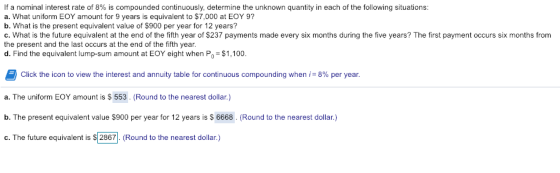 If a nominal interest rate of 8% is compounded continuously, determine the unknown quantity in each of the following situations: a. What uniform EOY amount for 9 years is equivalent to $7,000 at EOY 9? b. What is the present equivalent value of $900 per year for 12 years? c. What is the future equivalent at the end of the fifth year of $237 payments made every six months during the five years? The first payment occurs six months from the present and the last occurs at the end of the fifth year. d. Find the equivalent lump-sum amount at EOY eight when Po $1,100 Click the icon to view the interest and annuity table for continuous compounding when ,-8% per year. a. The uniform EOY amount is S 553. (Round to the nearest dollar.) b. The present equivalent value $900 per year for 12 years is $ 6668. (Round to the nearest dollar.) c. The future equivalent is $ 2867 Round to the nearest dollar.)