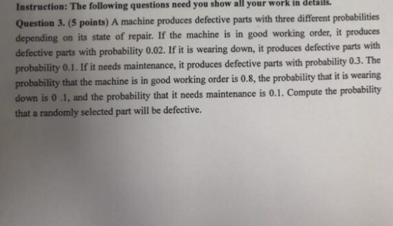 Instruction: The following questions need you show all your work in details. Question 3. (5 points) A machine produces defective parts with three different probabilities depending on its state of repair. If the machine is in good working order, it produces defective parts with probability 0.02. If it is wearing down, it produces defective parts with probability 0.1. If it needs maintenance, it produces defective parts with probability 0.3. The probability that the machine is in good working order is 0.8, the probability that it is wearing down is 0 .1, and the probability that it needs maintenance is 0.1. Compute the probability that a randomly selected part will be defective.