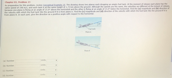 Chapter 03, Problem 23 As preparation for this problem, review Conceptual Example 10. The drawing shows two planes each dropping an empty fuel tank. At the moment of release each plane has the same speed of 198 m/s, and each tank is at the same height of 1.73 km above the ground. Although the speeds are the same, the velocities are different at the instant of release, because one plane is flying at an angle of 15.0° above the horizontal and the other is flying at an angle of 15.0° below the horizontal. Find the (a) magnitude and (b) direction of from plane B. In each part, give the direction as a positive angle with respect to the horizontal. Fuel tank Pane A 15 Plane (a) Number (b) Number (c) Number (d) Number Units Units Units Units