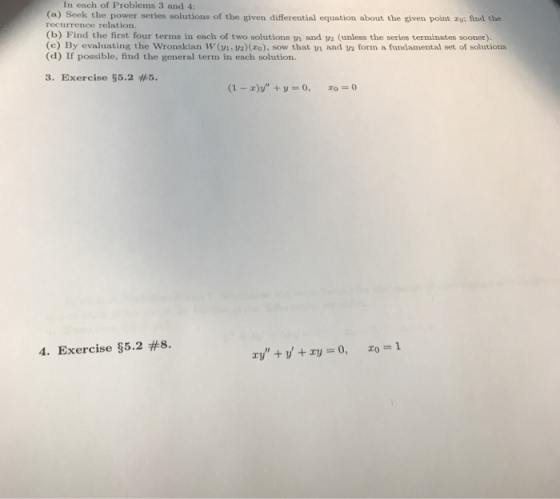 In each of Problems 3 and 4 (a) Seek the power series solutions of the given differential equation about the given point ro: find the recurrence relation. (b) Find the first four terms in each of two solutions vi and y2 (unless the series terminates sooner). (c) By evaluating the Wronskian W (, 2)(o), sow that n and y2 form a fundamental set of solutions (d) If possible, find the general term in each solution. 3. Exercise 5.2 #5. 4. Exercise §5.2 #8.